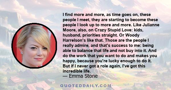 I find more and more, as time goes on, these people I meet, they are starting to become these people I look up to more and more. Like Julianne Moore, also, on Crazy Stupid Love: kids, husband, priorities straight. Or