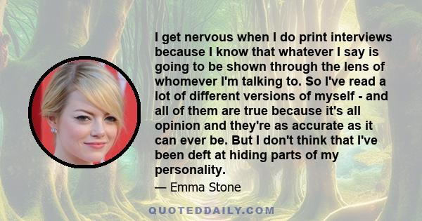 I get nervous when I do print interviews because I know that whatever I say is going to be shown through the lens of whomever I'm talking to. So I've read a lot of different versions of myself - and all of them are true 