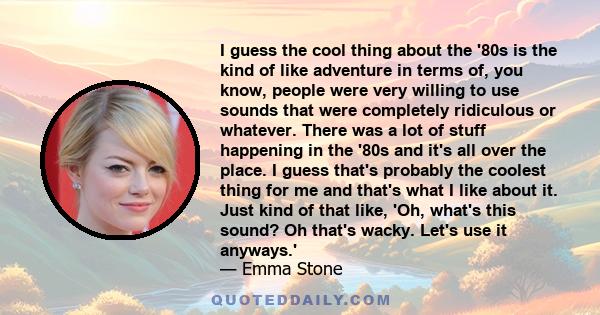 I guess the cool thing about the '80s is the kind of like adventure in terms of, you know, people were very willing to use sounds that were completely ridiculous or whatever. There was a lot of stuff happening in the