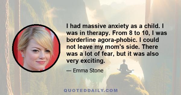 I had massive anxiety as a child. I was in therapy. From 8 to 10, I was borderline agora-phobic. I could not leave my mom's side. There was a lot of fear, but it was also very exciting.