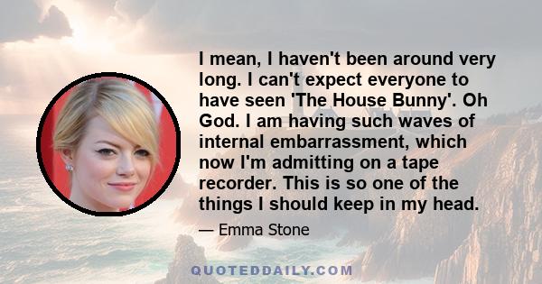 I mean, I haven't been around very long. I can't expect everyone to have seen 'The House Bunny'. Oh God. I am having such waves of internal embarrassment, which now I'm admitting on a tape recorder. This is so one of