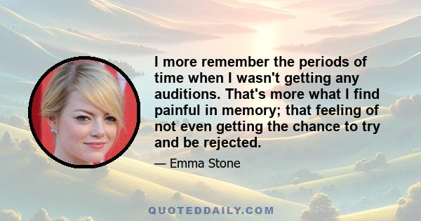 I more remember the periods of time when I wasn't getting any auditions. That's more what I find painful in memory; that feeling of not even getting the chance to try and be rejected.