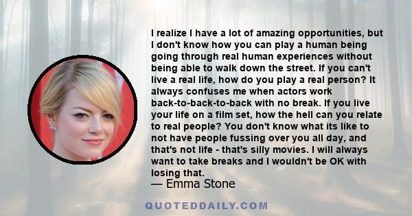 I realize I have a lot of amazing opportunities, but I don't know how you can play a human being going through real human experiences without being able to walk down the street. If you can't live a real life, how do you 