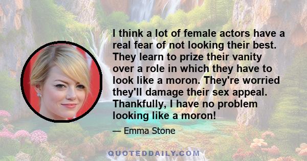 I think a lot of female actors have a real fear of not looking their best. They learn to prize their vanity over a role in which they have to look like a moron. They're worried they'll damage their sex appeal.