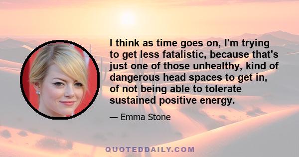 I think as time goes on, I'm trying to get less fatalistic, because that's just one of those unhealthy, kind of dangerous head spaces to get in, of not being able to tolerate sustained positive energy.