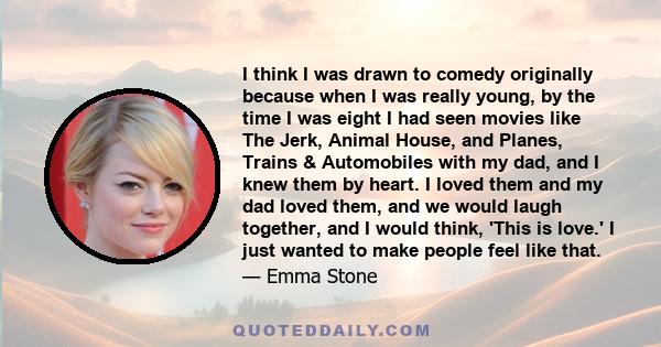 I think I was drawn to comedy originally because when I was really young, by the time I was eight I had seen movies like The Jerk, Animal House, and Planes, Trains & Automobiles with my dad, and I knew them by heart. I