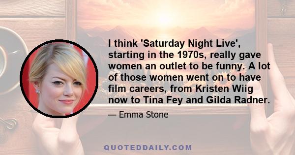 I think 'Saturday Night Live', starting in the 1970s, really gave women an outlet to be funny. A lot of those women went on to have film careers, from Kristen Wiig now to Tina Fey and Gilda Radner.