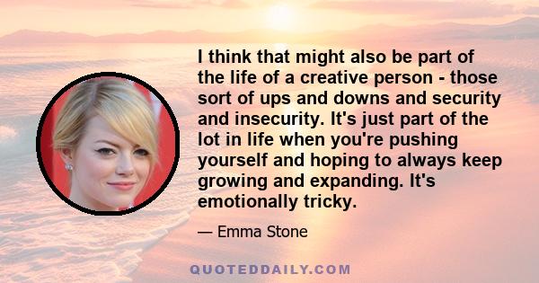 I think that might also be part of the life of a creative person - those sort of ups and downs and security and insecurity. It's just part of the lot in life when you're pushing yourself and hoping to always keep