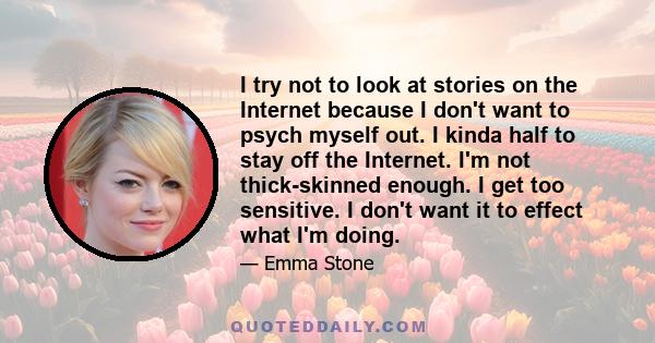 I try not to look at stories on the Internet because I don't want to psych myself out. I kinda half to stay off the Internet. I'm not thick-skinned enough. I get too sensitive. I don't want it to effect what I'm doing.