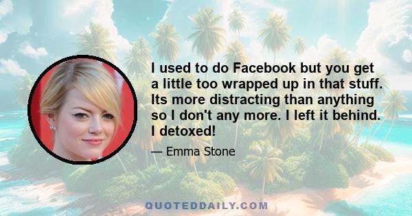 I used to do Facebook but you get a little too wrapped up in that stuff. Its more distracting than anything so I don't any more. I left it behind. I detoxed!