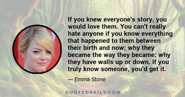 If you knew everyone's story, you would love them. You can't really hate anyone if you know everything that happened to them between their birth and now; why they became the way they became; why they have walls up or