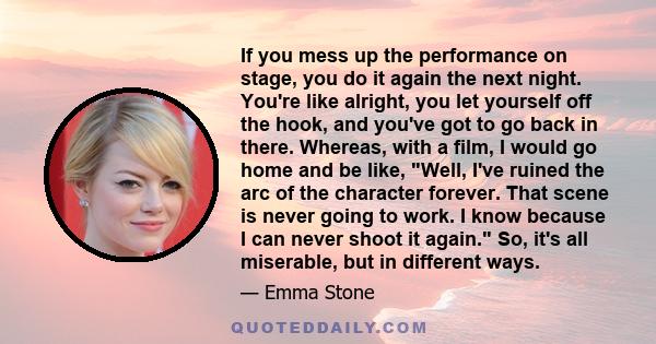 If you mess up the performance on stage, you do it again the next night. You're like alright, you let yourself off the hook, and you've got to go back in there. Whereas, with a film, I would go home and be like, Well,