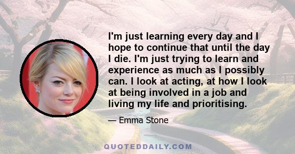 I'm just learning every day and I hope to continue that until the day I die. I'm just trying to learn and experience as much as I possibly can. I look at acting, at how I look at being involved in a job and living my