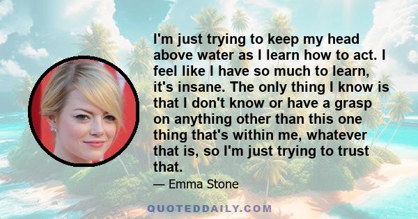 I'm just trying to keep my head above water as I learn how to act. I feel like I have so much to learn, it's insane. The only thing I know is that I don't know or have a grasp on anything other than this one thing