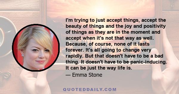 I'm trying to just accept things, accept the beauty of things and the joy and positivity of things as they are in the moment and accept when it's not that way as well. Because, of course, none of it lasts forever. It's