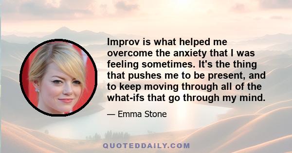 Improv is what helped me overcome the anxiety that I was feeling sometimes. It's the thing that pushes me to be present, and to keep moving through all of the what-ifs that go through my mind.