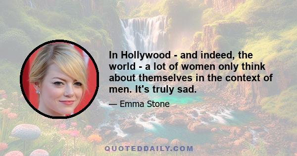 In Hollywood - and indeed, the world - a lot of women only think about themselves in the context of men. It's truly sad.