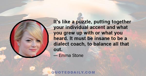 It's like a puzzle, putting together your individual accent and what you grew up with or what you heard. It must be insane to be a dialect coach, to balance all that out.