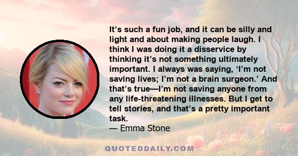 It’s such a fun job, and it can be silly and light and about making people laugh. I think I was doing it a disservice by thinking it’s not something ultimately important. I always was saying, ‘I’m not saving lives; I’m