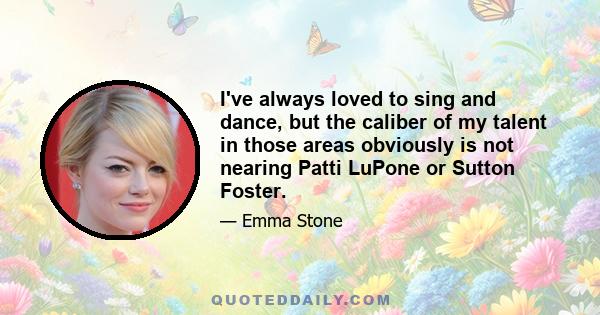 I've always loved to sing and dance, but the caliber of my talent in those areas obviously is not nearing Patti LuPone or Sutton Foster.