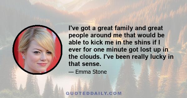 I've got a great family and great people around me that would be able to kick me in the shins if I ever for one minute got lost up in the clouds. I've been really lucky in that sense.