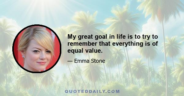 My great goal in life is to try to remember that everything is of equal value.