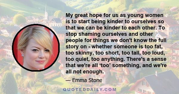 My great hope for us as young women is to start being kinder to ourselves so that we can be kinder to each other. To stop shaming ourselves and other people for things we don't know the full story on - whether someone