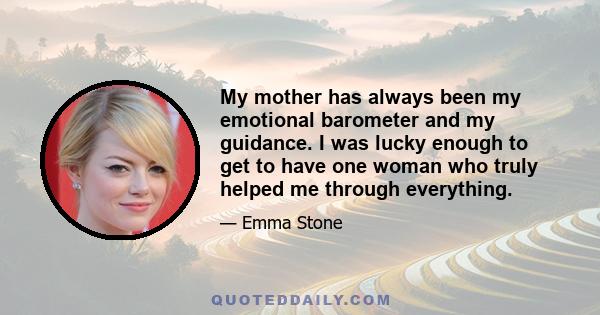 My mother has always been my emotional barometer and my guidance. I was lucky enough to get to have one woman who truly helped me through everything.