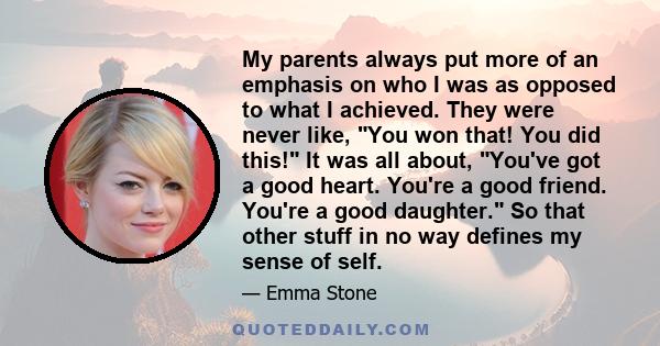 My parents always put more of an emphasis on who I was as opposed to what I achieved. They were never like, You won that! You did this! It was all about, You've got a good heart. You're a good friend. You're a good