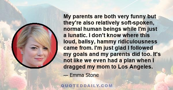 My parents are both very funny but they're also relatively soft-spoken, normal human beings while I'm just a lunatic. I don't know where this loud, ballsy, hammy ridiculousness came from. I'm just glad I followed my