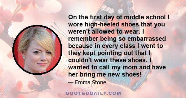 On the first day of middle school I wore high-heeled shoes that you weren't allowed to wear. I remember being so embarrassed because in every class I went to they kept pointing out that I couldn't wear these shoes. I