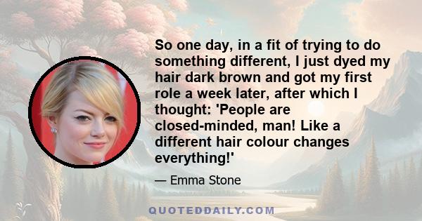 So one day, in a fit of trying to do something different, I just dyed my hair dark brown and got my first role a week later, after which I thought: 'People are closed-minded, man! Like a different hair colour changes