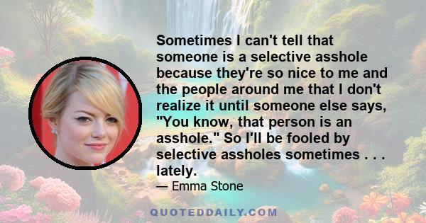 Sometimes I can't tell that someone is a selective asshole because they're so nice to me and the people around me that I don't realize it until someone else says, You know, that person is an asshole. So I'll be fooled