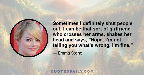 Sometimes I definitely shut people out. I can be that sort of girlfriend who crosses her arms, shakes her head and says, Nope, I'm not telling you what's wrong. I'm fine.