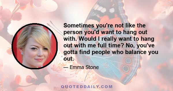 Sometimes you're not like the person you'd want to hang out with. Would I really want to hang out with me full time? No, you've gotta find people who balance you out.