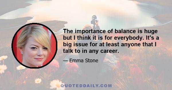 The importance of balance is huge but I think it is for everybody. It's a big issue for at least anyone that I talk to in any career.