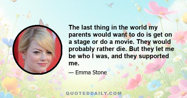 The last thing in the world my parents would want to do is get on a stage or do a movie. They would probably rather die. But they let me be who I was, and they supported me.