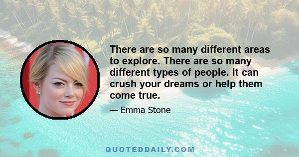 There are so many different areas to explore. There are so many different types of people. It can crush your dreams or help them come true.