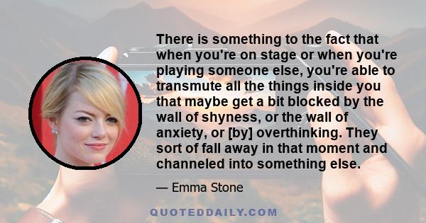 There is something to the fact that when you're on stage or when you're playing someone else, you're able to transmute all the things inside you that maybe get a bit blocked by the wall of shyness, or the wall of