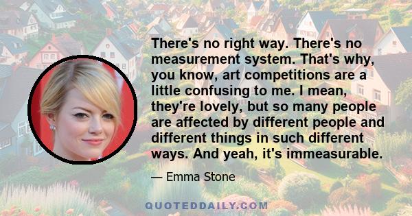 There's no right way. There's no measurement system. That's why, you know, art competitions are a little confusing to me. I mean, they're lovely, but so many people are affected by different people and different things