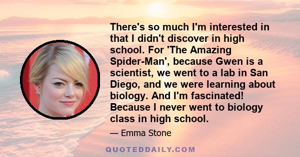 There's so much I'm interested in that I didn't discover in high school. For 'The Amazing Spider-Man', because Gwen is a scientist, we went to a lab in San Diego, and we were learning about biology. And I'm fascinated!