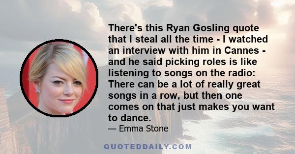 There's this Ryan Gosling quote that I steal all the time - I watched an interview with him in Cannes - and he said picking roles is like listening to songs on the radio: There can be a lot of really great songs in a