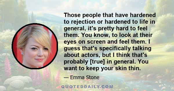 Those people that have hardened to rejection or hardened to life in general, it's pretty hard to feel them. You know, to look at their eyes on screen and feel them. I guess that's specifically talking about actors, but