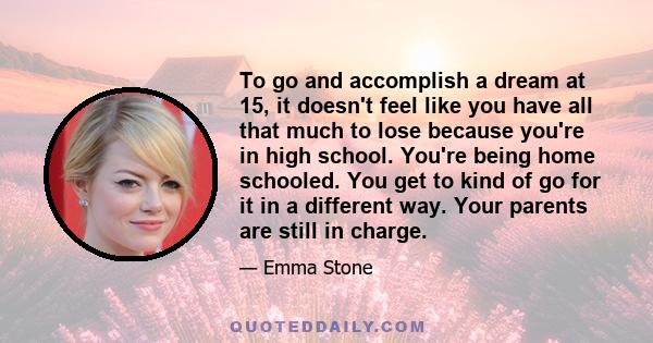 To go and accomplish a dream at 15, it doesn't feel like you have all that much to lose because you're in high school. You're being home schooled. You get to kind of go for it in a different way. Your parents are still