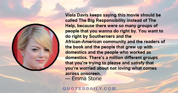 Viola Davis keeps saying this movie should be called The Big Responsibility instead of The Help, because there were so many groups of people that you wanna do right by. You want to do right by Southerners and the