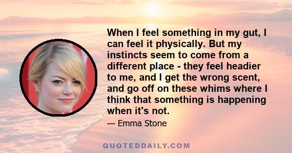 When I feel something in my gut, I can feel it physically. But my instincts seem to come from a different place - they feel headier to me, and I get the wrong scent, and go off on these whims where I think that