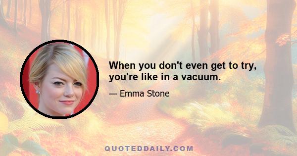 When you don't even get to try, you're like in a vacuum.