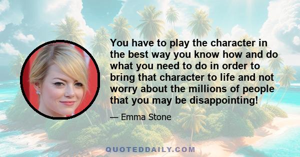 You have to play the character in the best way you know how and do what you need to do in order to bring that character to life and not worry about the millions of people that you may be disappointing!