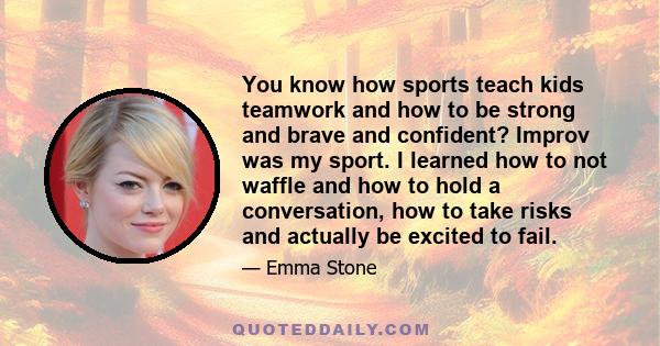 You know how sports teach kids teamwork and how to be strong and brave and confident? Improv was my sport. I learned how to not waffle and how to hold a conversation, how to take risks and actually be excited to fail.