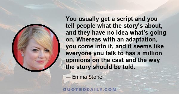 You usually get a script and you tell people what the story's about, and they have no idea what's going on. Whereas with an adaptation, you come into it, and it seems like everyone you talk to has a million opinions on